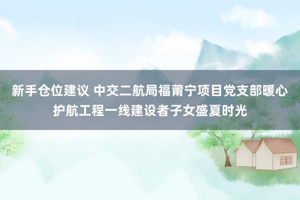 新手仓位建议 中交二航局福莆宁项目党支部暖心护航工程一线建设者子女盛夏时光