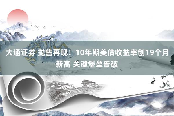 大通证券 抛售再现！10年期美债收益率创19个月新高 关键堡垒告破