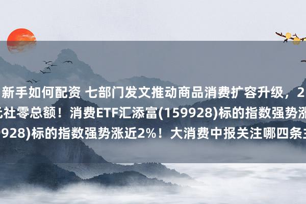新手如何配资 七部门发文推动商品消费扩容升级，2030年锚定60万亿元社零总额！消费ETF汇添富(159928)标的指数强势涨近2%！大消费中报关注哪四条主线？