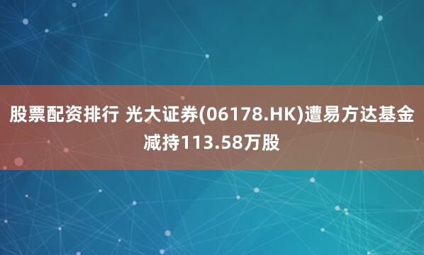 股票配资排行 光大证券(06178.HK)遭易方达基金减持113.58万股
