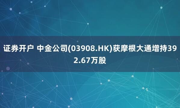 证券开户 中金公司(03908.HK)获摩根大通增持392.67万股
