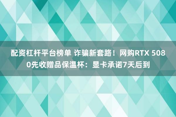 配资杠杆平台榜单 诈骗新套路！网购RTX 5080先收赠品保温杯：显卡承诺7天后到