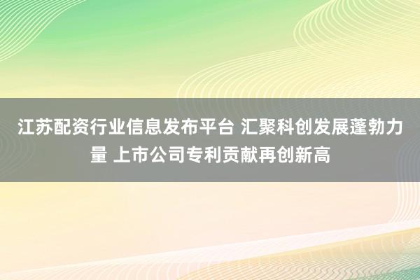 江苏配资行业信息发布平台 汇聚科创发展蓬勃力量 上市公司专利贡献再创新高