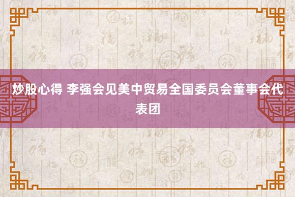 炒股心得 李强会见美中贸易全国委员会董事会代表团