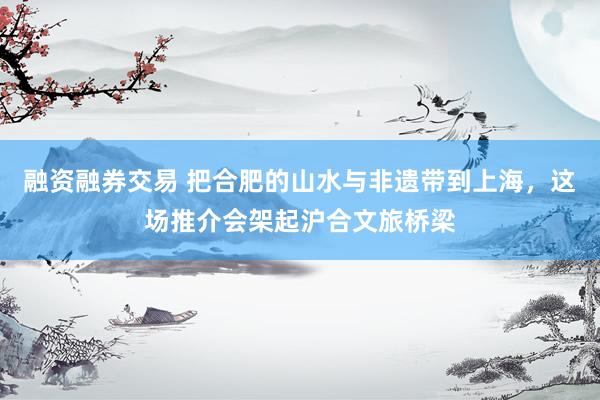 融资融券交易 把合肥的山水与非遗带到上海，这场推介会架起沪合文旅桥梁