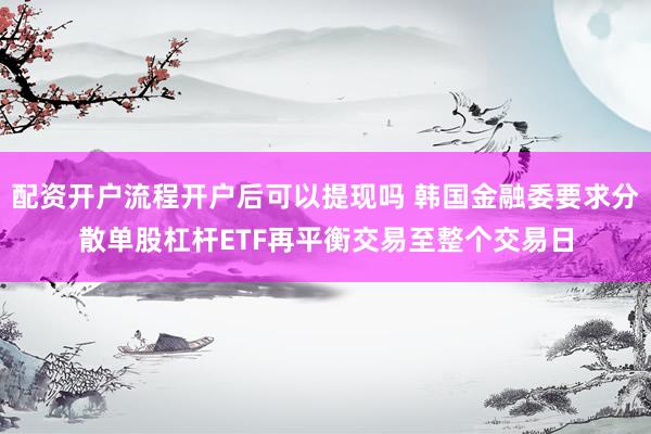 配资开户流程开户后可以提现吗 韩国金融委要求分散单股杠杆ETF再平衡交易至整个交易日