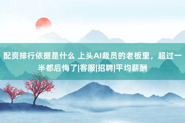 配资排行依据是什么 上头AI裁员的老板里，超过一半都后悔了|客服|招聘|平均薪酬