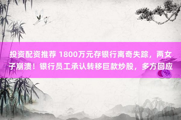 投资配资推荐 1800万元存银行离奇失踪，两女子崩溃！银行员工承认转移巨款炒股，多方回应