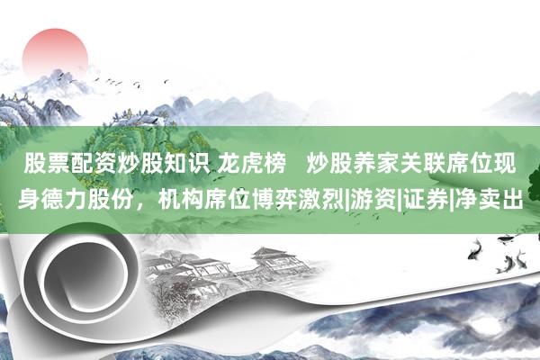 股票配资炒股知识 龙虎榜   炒股养家关联席位现身德力股份，机构席位博弈激烈|游资|证券|净卖出