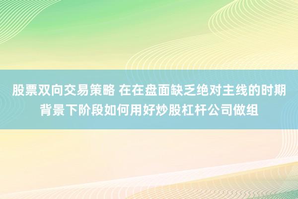 股票双向交易策略 在在盘面缺乏绝对主线的时期背景下阶段如何用好炒股杠杆公司做组