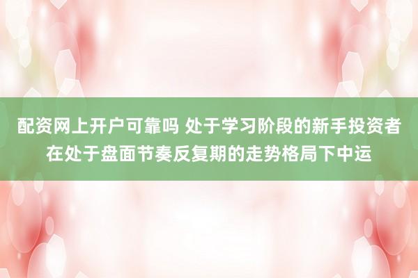 配资网上开户可靠吗 处于学习阶段的新手投资者在处于盘面节奏反复期的走势格局下中运