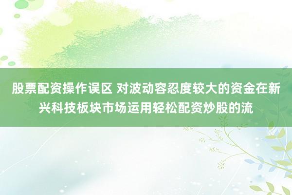 股票配资操作误区 对波动容忍度较大的资金在新兴科技板块市场运用轻松配资炒股的流