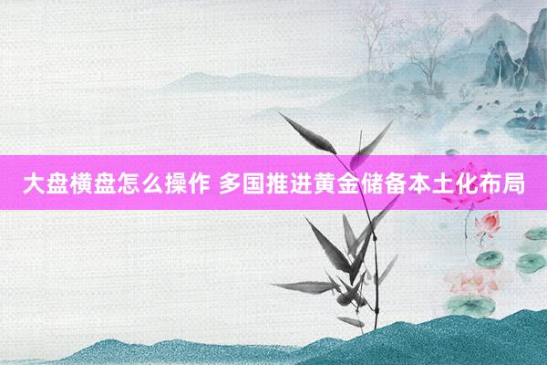 大盘横盘怎么操作 多国推进黄金储备本土化布局