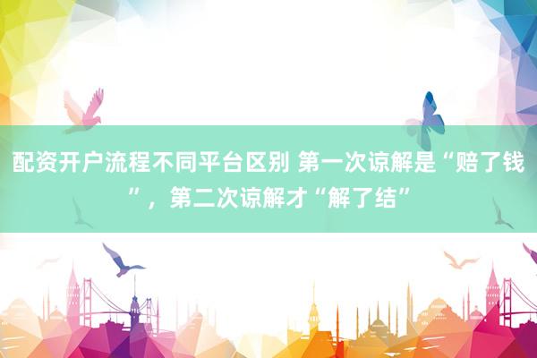 配资开户流程不同平台区别 第一次谅解是“赔了钱”，第二次谅解才“解了结”
