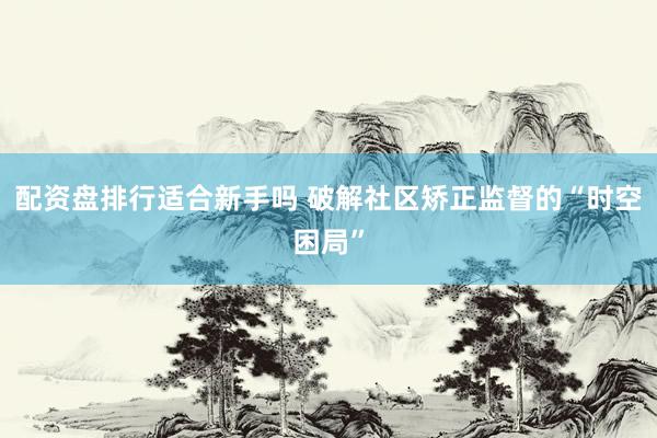 配资盘排行适合新手吗 破解社区矫正监督的“时空困局”