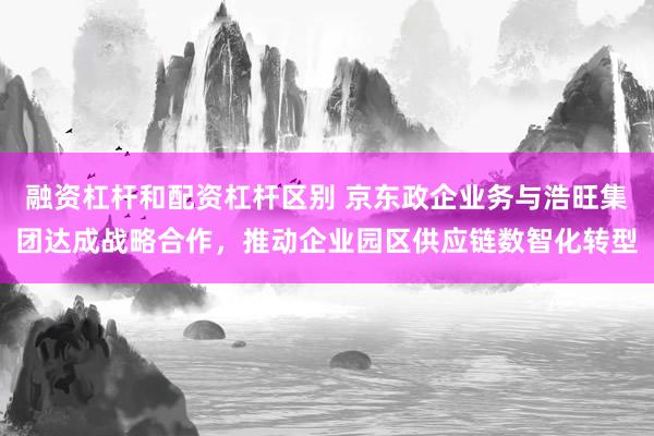 融资杠杆和配资杠杆区别 京东政企业务与浩旺集团达成战略合作，推动企业园区供应链数智化转型