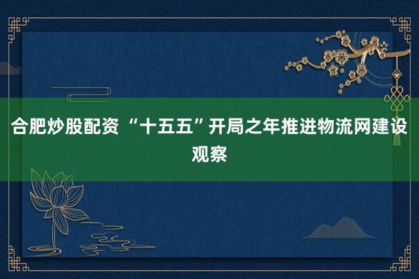 合肥炒股配资 “十五五”开局之年推进物流网建设观察