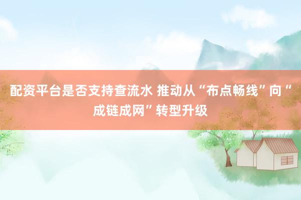 配资平台是否支持查流水 推动从“布点畅线”向“成链成网”转型升级