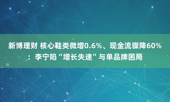 新博理财 核心鞋类微增0.6%、现金流骤降60%：李宁陷“增长失速”与单品牌困局
