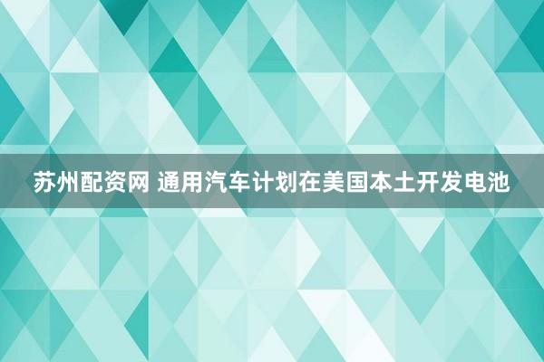 苏州配资网 通用汽车计划在美国本土开发电池