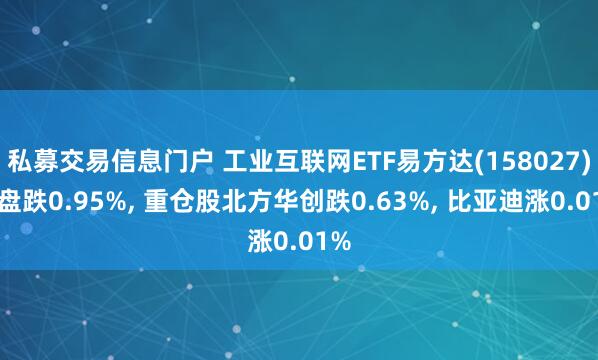 私募交易信息门户 工业互联网ETF易方达(158027)开盘跌0.95%, 重仓股北方华创跌0.63%, 比亚迪涨0.01%