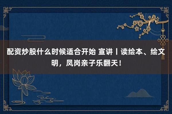 配资炒股什么时候适合开始 宣讲丨读绘本、绘文明，凤岗亲子乐翻天！