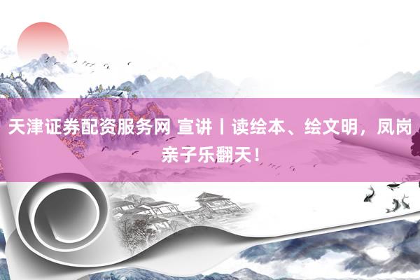 天津证券配资服务网 宣讲丨读绘本、绘文明，凤岗亲子乐翻天！