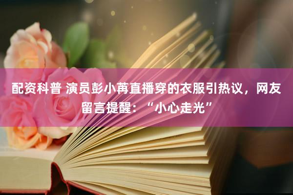 配资科普 演员彭小苒直播穿的衣服引热议，网友留言提醒：“小心走光”