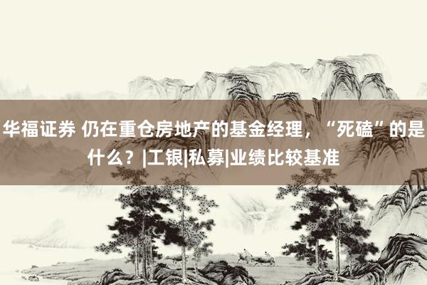 华福证券 仍在重仓房地产的基金经理，“死磕”的是什么？|工银|私募|业绩比较基准