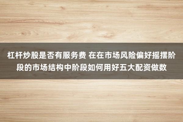 杠杆炒股是否有服务费 在在市场风险偏好摇摆阶段的市场结构中阶段如何用好五大配资做数