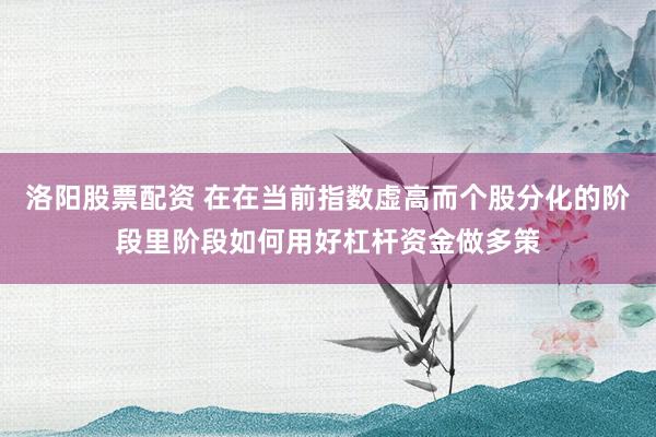 洛阳股票配资 在在当前指数虚高而个股分化的阶段里阶段如何用好杠杆资金做多策