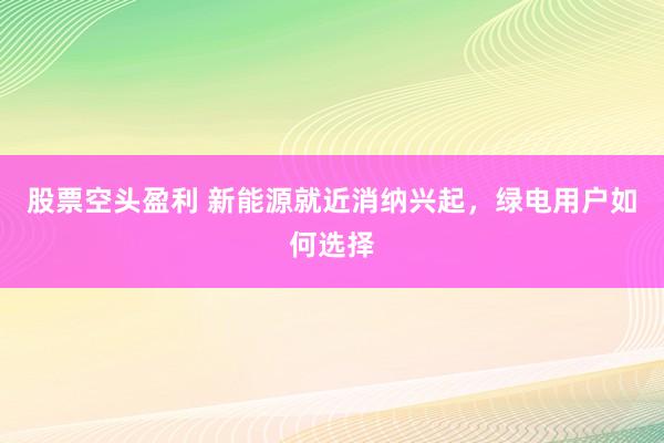 股票空头盈利 新能源就近消纳兴起，绿电用户如何选择