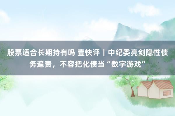 股票适合长期持有吗 壹快评｜中纪委亮剑隐性债务追责，不容把化债当“数字游戏”