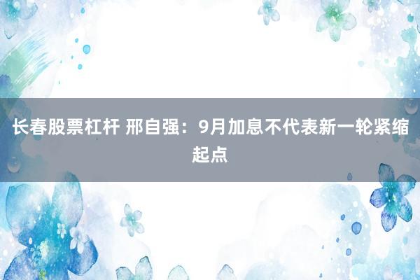 长春股票杠杆 邢自强：9月加息不代表新一轮紧缩起点