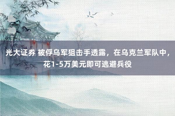 光大证券 被俘乌军狙击手透露，在乌克兰军队中，花1-5万美元即可逃避兵役