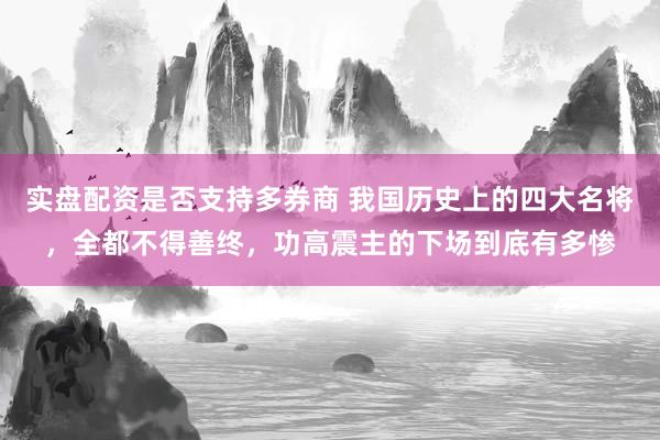 实盘配资是否支持多券商 我国历史上的四大名将，全都不得善终，功高震主的下场到底有多惨