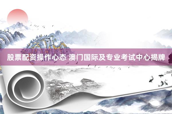 股票配资操作心态 澳门国际及专业考试中心揭牌