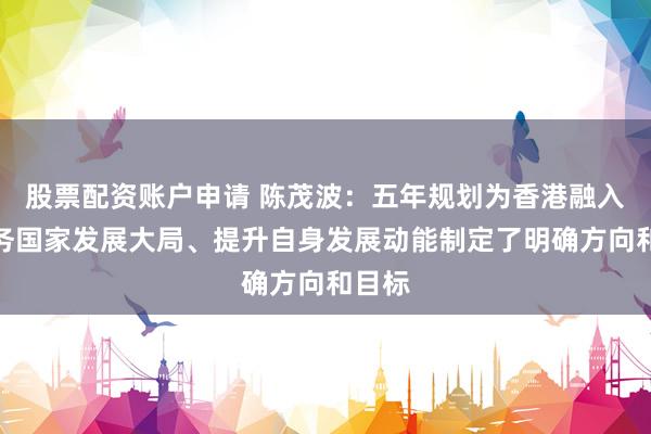 股票配资账户申请 陈茂波：五年规划为香港融入和服务国家发展大局、提升自身发展动能制定了明确方向和目标