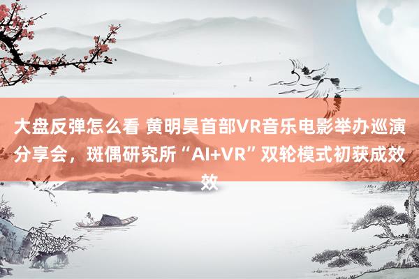大盘反弹怎么看 黄明昊首部VR音乐电影举办巡演分享会，斑偶研究所“AI+VR”双轮模式初获成效