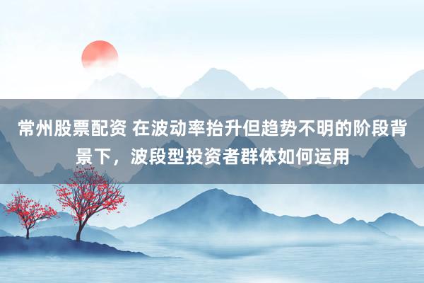 常州股票配资 在波动率抬升但趋势不明的阶段背景下，波段型投资者群体如何运用