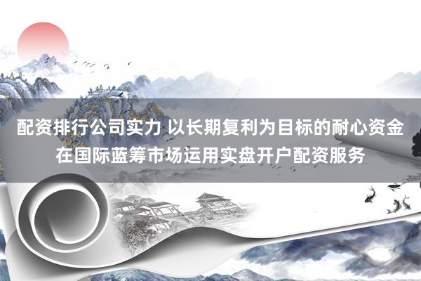 配资排行公司实力 以长期复利为目标的耐心资金在国际蓝筹市场运用实盘开户配资服务