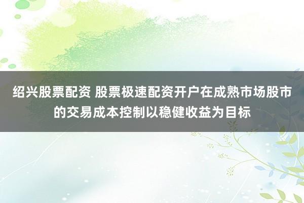 绍兴股票配资 股票极速配资开户在成熟市场股市的交易成本控制以稳健收益为目标