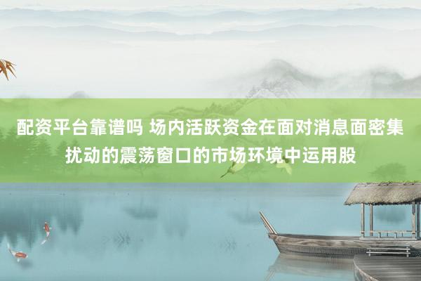 配资平台靠谱吗 场内活跃资金在面对消息面密集扰动的震荡窗口的市场环境中运用股