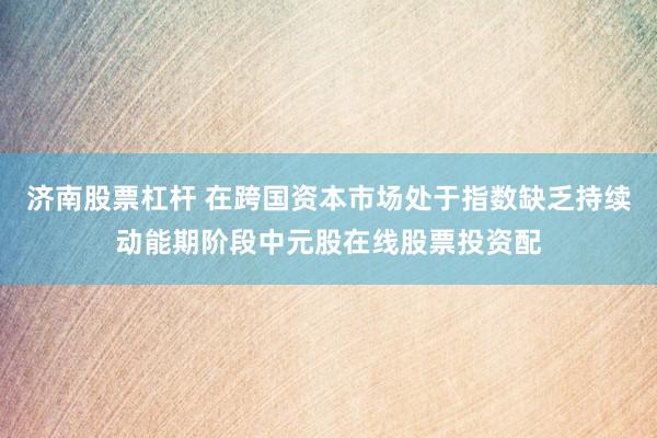 济南股票杠杆 在跨国资本市场处于指数缺乏持续动能期阶段中元股在线股票投资配