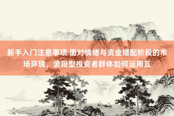 新手入门注意事项 面对情绪与资金错配阶段的市场环境，波段型投资者群体如何运用互