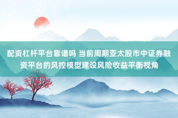 配资杠杆平台靠谱吗 当前周期亚太股市中证券融资平台的风控模型建设风险收益平衡视角
