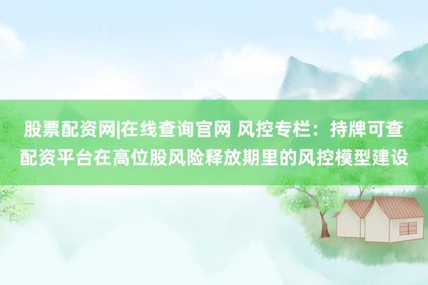股票配资网|在线查询官网 风控专栏：持牌可查配资平台在高位股风险释放期里的风控模型建设