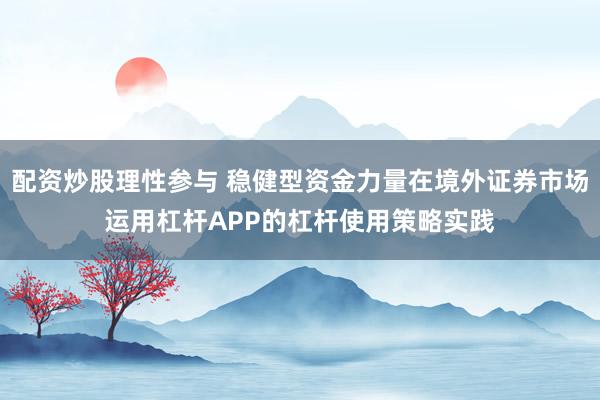 配资炒股理性参与 稳健型资金力量在境外证券市场运用杠杆APP的杠杆使用策略实践