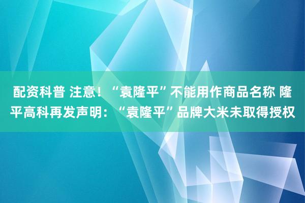 配资科普 注意！“袁隆平”不能用作商品名称 隆平高科再发声明：“袁隆平”品牌大米未取得授权