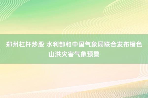 郑州杠杆炒股 水利部和中国气象局联合发布橙色山洪灾害气象预警